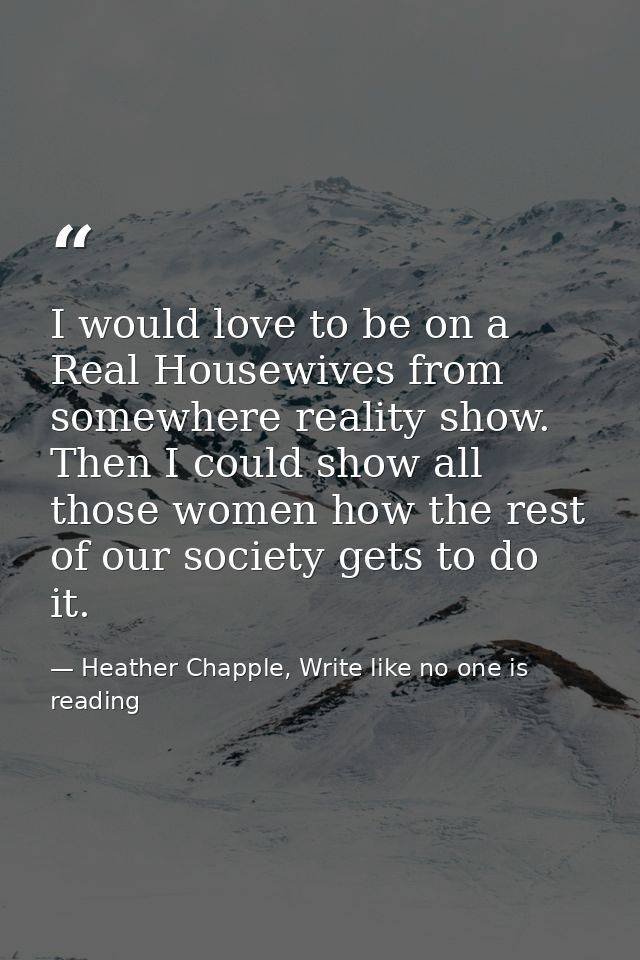 I would love to be on a Real Housewives from somewhere reality show. Then I could show all those women how the rest of o — Heather Chapple, Write like no one is reading