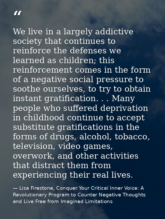 We live in a largely addictive society that continues to reinforce the defenses we learned as children; this reinforceme — Lisa Firestone, Conquer Your Critical Inner Voice: A Revolutionary Program to Counter Negative Thoughts and Live Free from Imagined Limitations