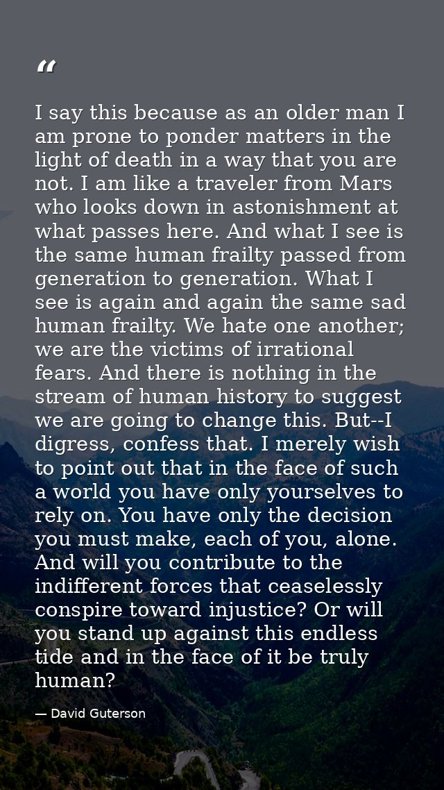 I say this because as an older man I am prone to ponder matters in the light of death in a way that you are not. I am li — David Guterson