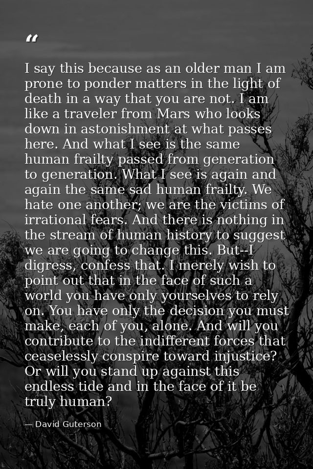 I say this because as an older man I am prone to ponder matters in the light of death in a way that you are not. I am li — David Guterson