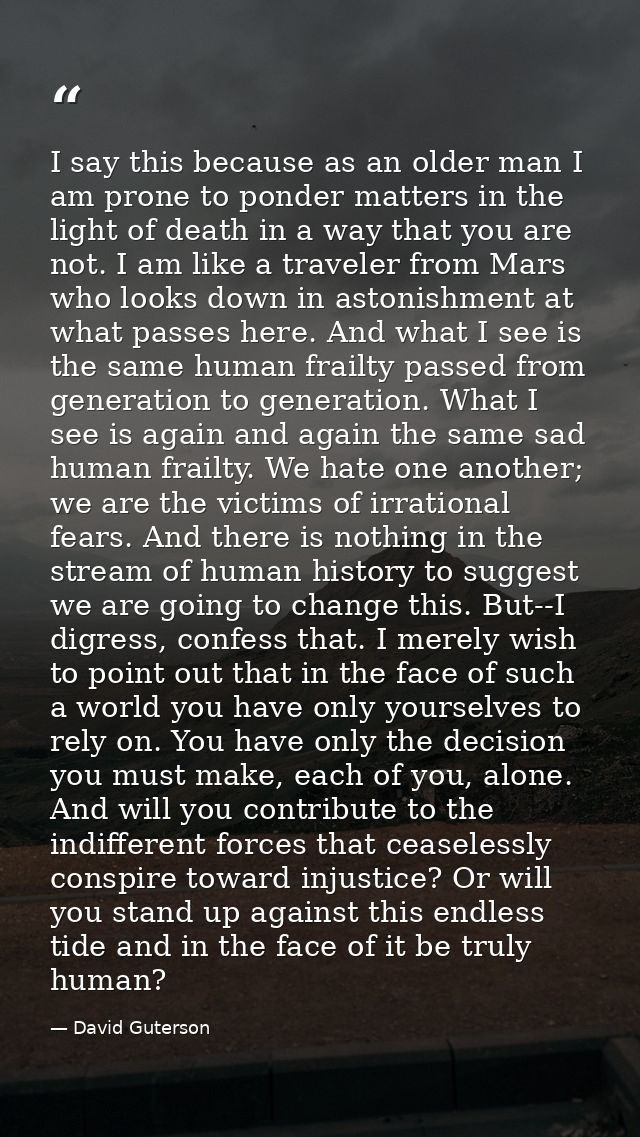 I say this because as an older man I am prone to ponder matters in the light of death in a way that you are not. I am li — David Guterson