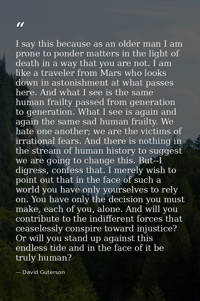 I say this because as an older man I am prone to ponder matters in the light of death in a way that you are not. I am li — David Guterson