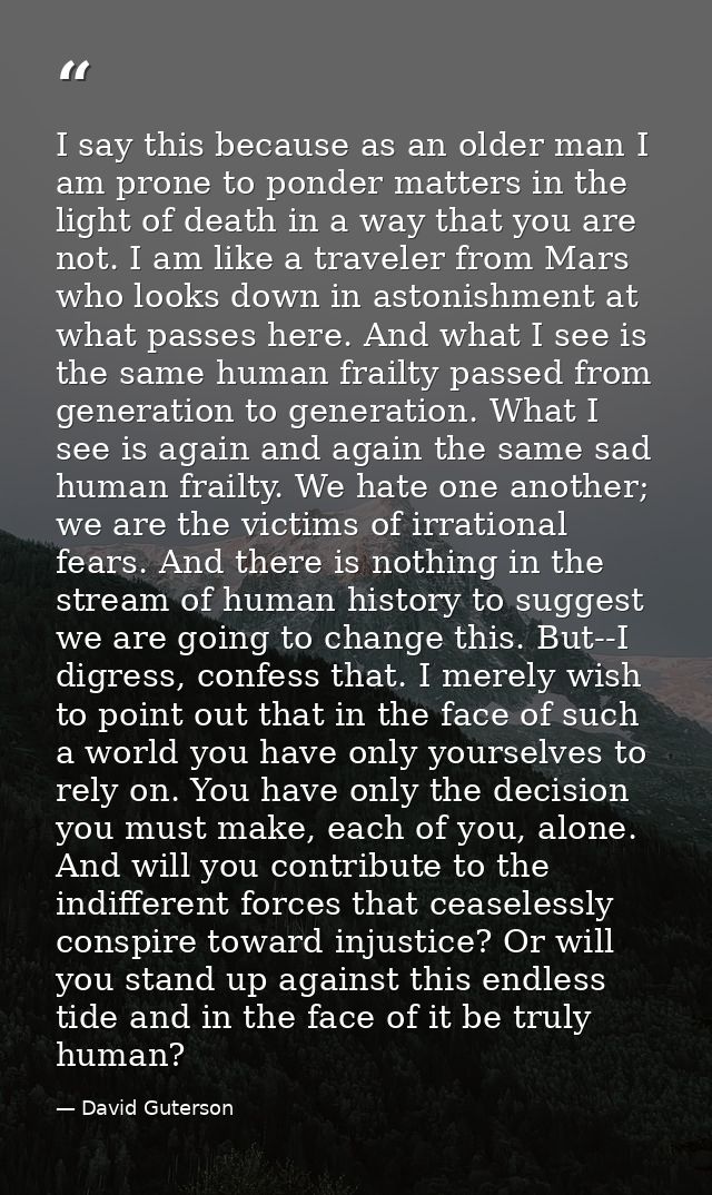 I say this because as an older man I am prone to ponder matters in the light of death in a way that you are not. I am li — David Guterson