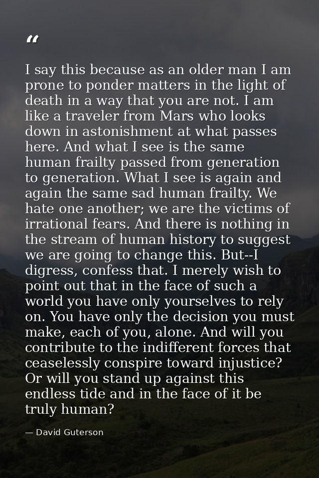 I say this because as an older man I am prone to ponder matters in the light of death in a way that you are not. I am li — David Guterson