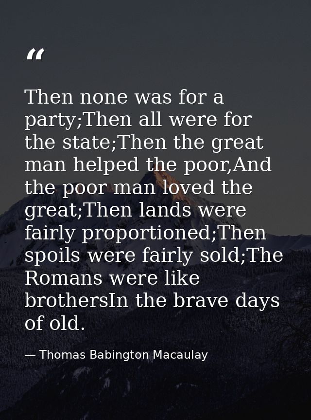 Then none was for a party;Then all were for the state;Then the great man helped the poor,And the poor man loved the grea — Thomas Babington Macaulay