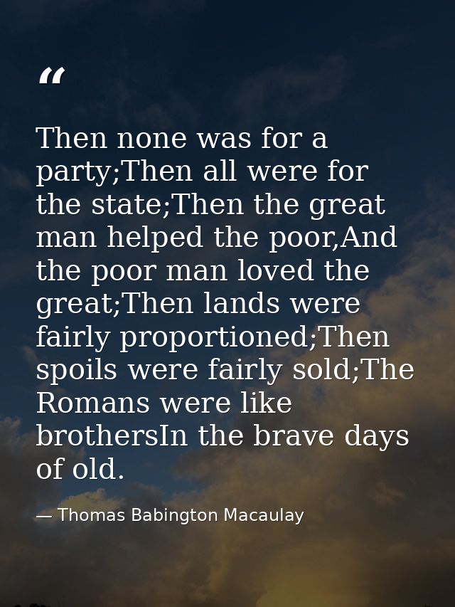 Then none was for a party;Then all were for the state;Then the great man helped the poor,And the poor man loved the grea — Thomas Babington Macaulay