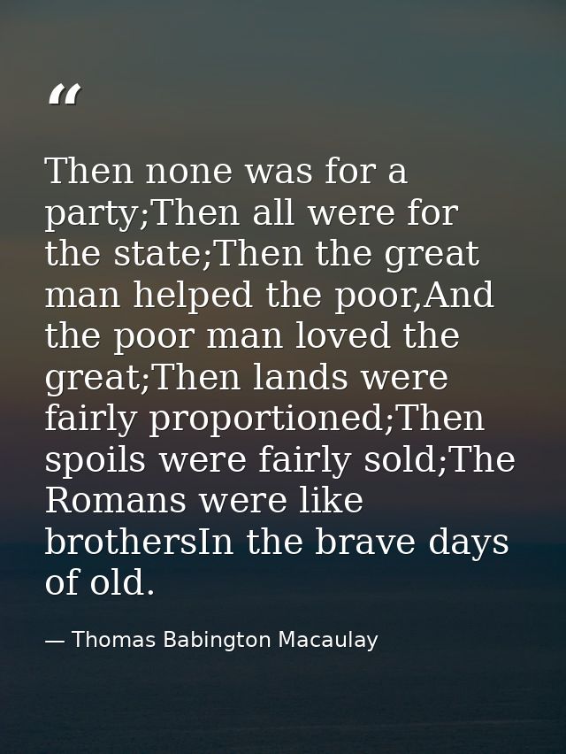 Then none was for a party;Then all were for the state;Then the great man helped the poor,And the poor man loved the grea — Thomas Babington Macaulay