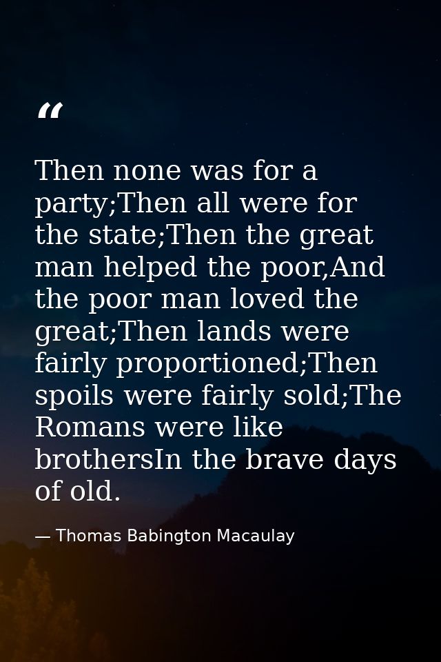 Then none was for a party;Then all were for the state;Then the great man helped the poor,And the poor man loved the grea — Thomas Babington Macaulay