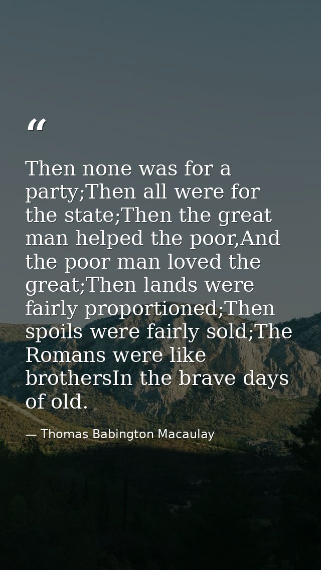 Then none was for a party;Then all were for the state;Then the great man helped the poor,And the poor man loved the grea — Thomas Babington Macaulay