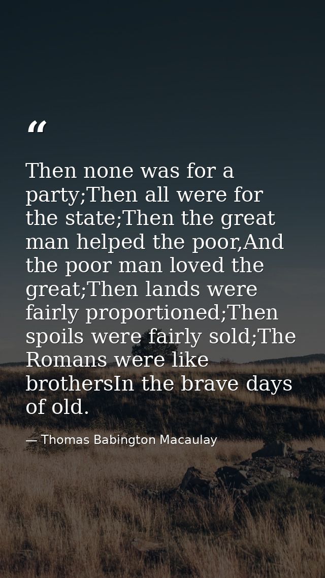Then none was for a party;Then all were for the state;Then the great man helped the poor,And the poor man loved the grea — Thomas Babington Macaulay