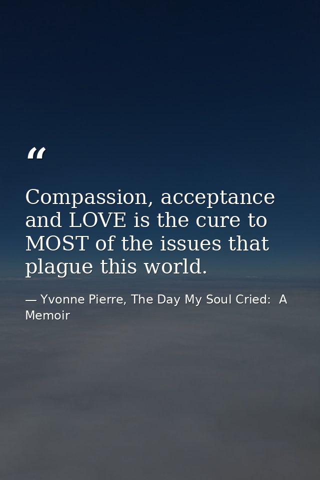 Compassion, acceptance and LOVE is the cure to MOST of the issues that plague this world. — Yvonne Pierre, The Day My Soul Cried:  A Memoir