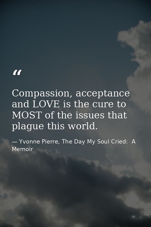 Compassion, acceptance and LOVE is the cure to MOST of the issues that plague this world. — Yvonne Pierre, The Day My Soul Cried:  A Memoir