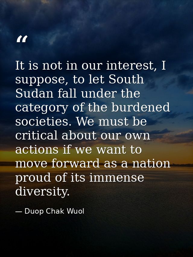 It is not in our interest, I suppose, to let South Sudan fall under the category of the burdened societies. We must be c — Duop Chak Wuol
