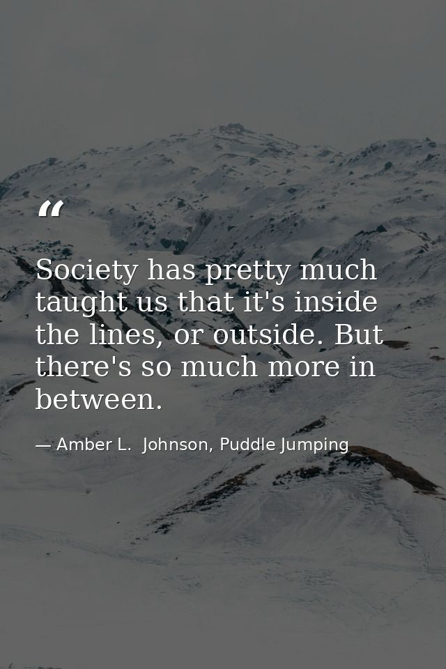 Society has pretty much taught us that it's inside the lines, or outside. But there's so much more in between. — Amber L.  Johnson, Puddle Jumping
