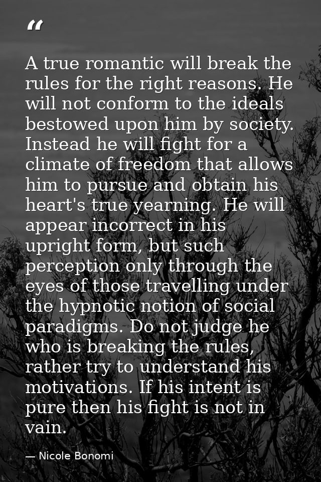 A true romantic will break the rules for the right reasons. He will not conform to the ideals bestowed upon him by socie — Nicole Bonomi