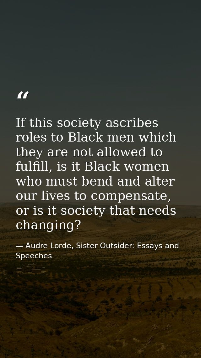 If this society ascribes roles to Black men which they are not allowed to fulfill, is it Black women who must bend and a — Audre Lorde, Sister Outsider: Essays and Speeches