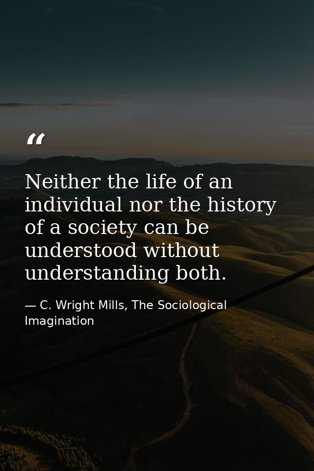 Neither the life of an individual nor the history of a society can be understood without understanding both. — C. Wright Mills, The Sociological Imagination