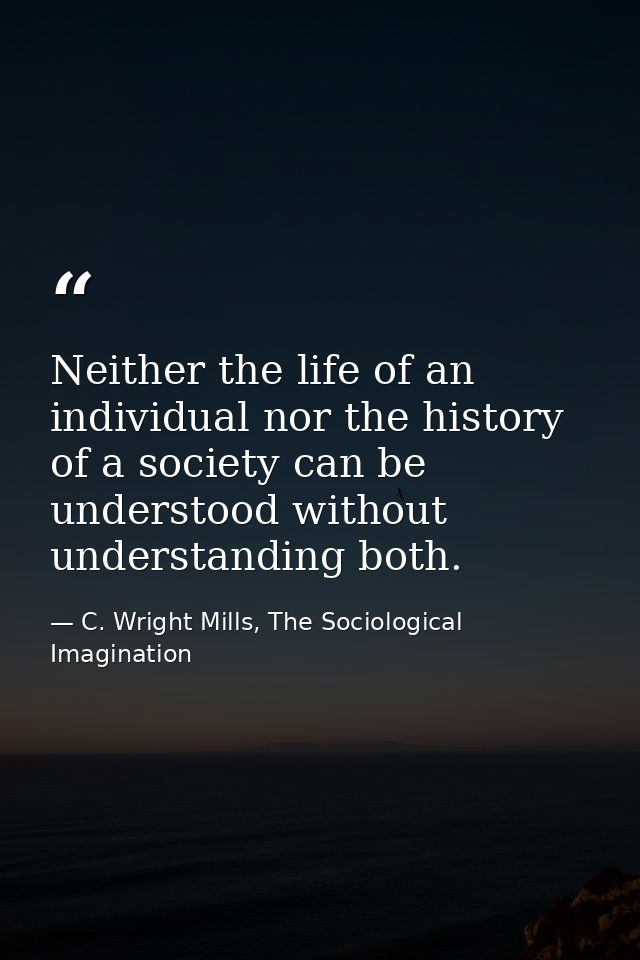 Neither the life of an individual nor the history of a society can be understood without understanding both. — C. Wright Mills, The Sociological Imagination