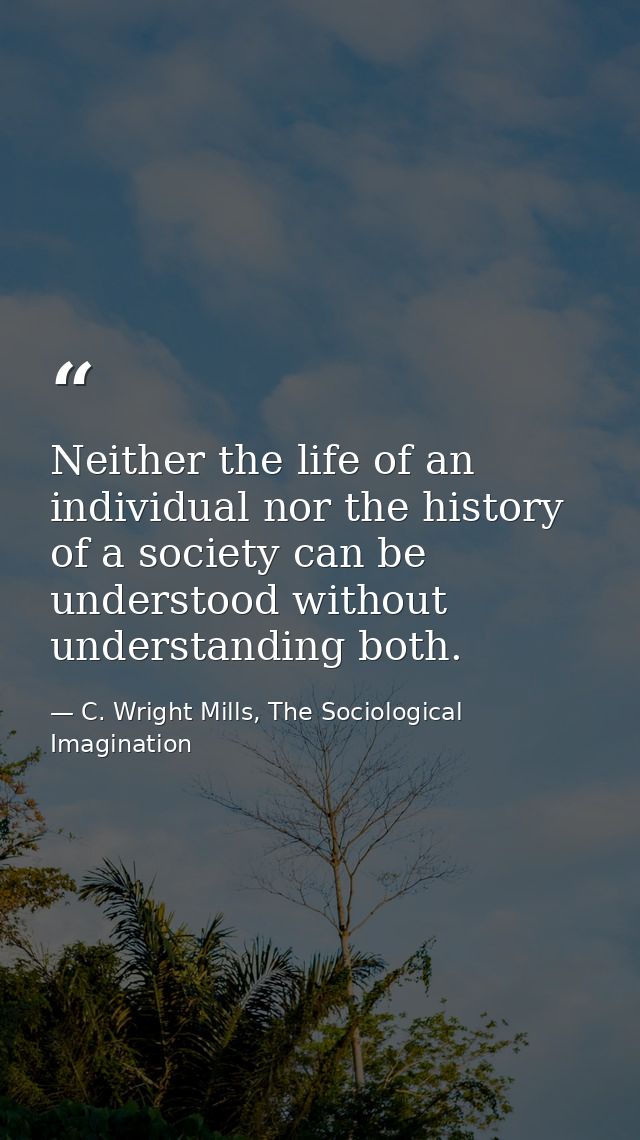 Neither the life of an individual nor the history of a society can be understood without understanding both. — C. Wright Mills, The Sociological Imagination