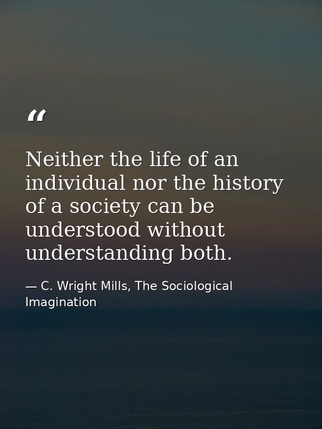 Neither the life of an individual nor the history of a society can be understood without understanding both. — C. Wright Mills, The Sociological Imagination