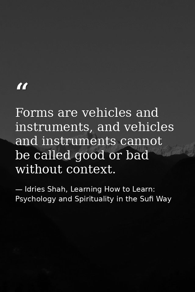 Forms are vehicles and instruments, and vehicles and instruments cannot be called good or bad without context. — Idries Shah, Learning How to Learn: Psychology and Spirituality in the Sufi Way