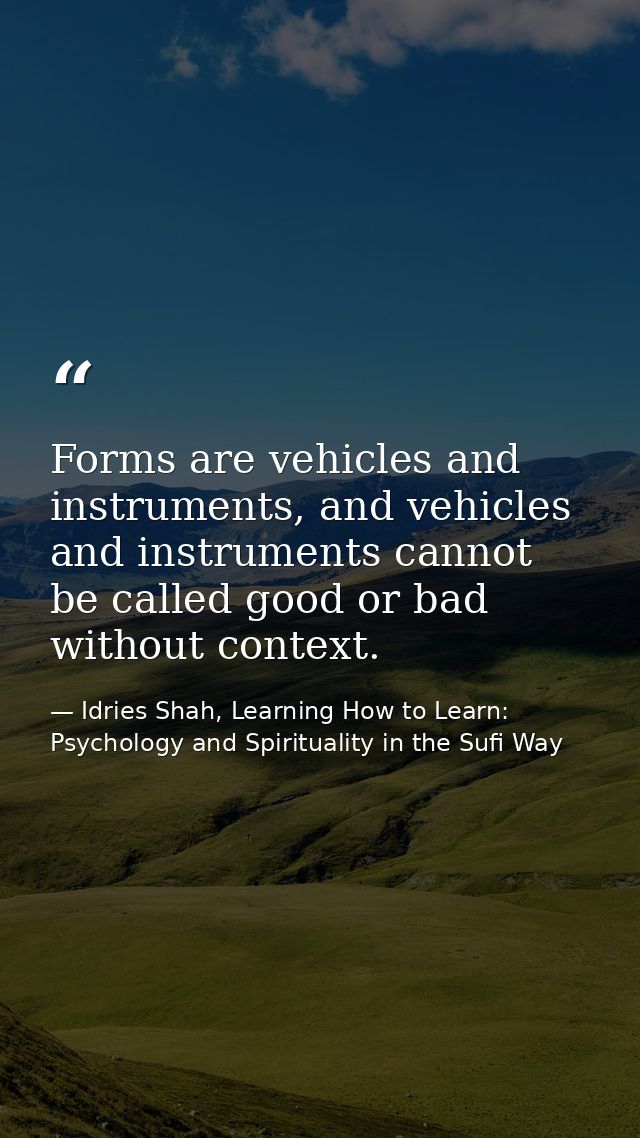 Forms are vehicles and instruments, and vehicles and instruments cannot be called good or bad without context. — Idries Shah, Learning How to Learn: Psychology and Spirituality in the Sufi Way