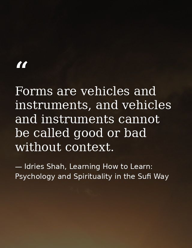 Forms are vehicles and instruments, and vehicles and instruments cannot be called good or bad without context. — Idries Shah, Learning How to Learn: Psychology and Spirituality in the Sufi Way