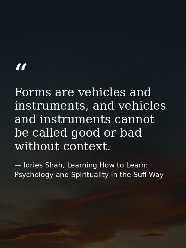Forms are vehicles and instruments, and vehicles and instruments cannot be called good or bad without context. — Idries Shah, Learning How to Learn: Psychology and Spirituality in the Sufi Way
