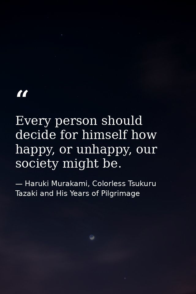 Every person should decide for himself how happy, or unhappy, our society might be. — Haruki Murakami, Colorless Tsukuru Tazaki and His Years of Pilgrimage