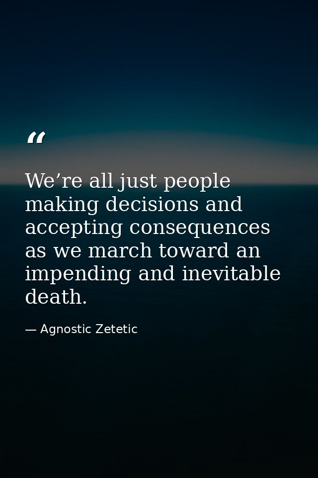 We’re all just people making decisions and accepting consequences as we march toward an impending and inevitable death. — Agnostic Zetetic