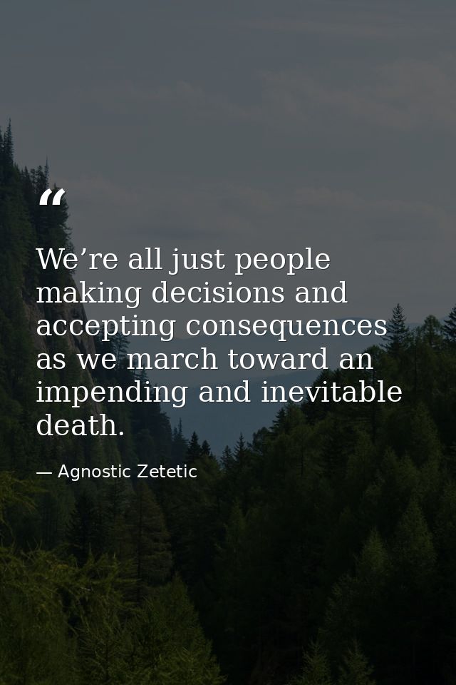 We’re all just people making decisions and accepting consequences as we march toward an impending and inevitable death. — Agnostic Zetetic