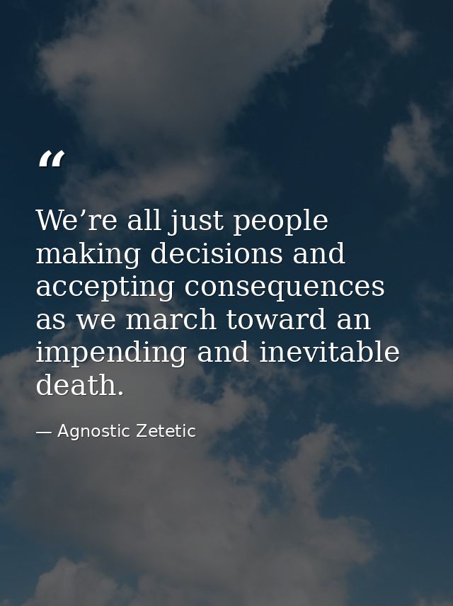 We’re all just people making decisions and accepting consequences as we march toward an impending and inevitable death. — Agnostic Zetetic