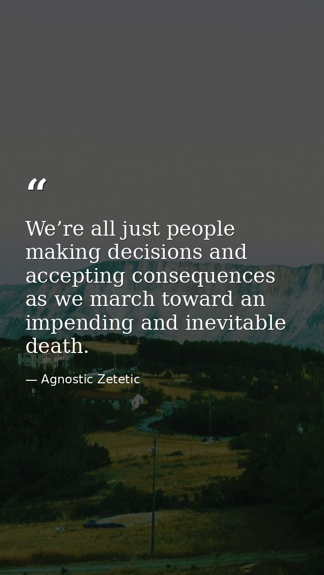 We’re all just people making decisions and accepting consequences as we march toward an impending and inevitable death. — Agnostic Zetetic