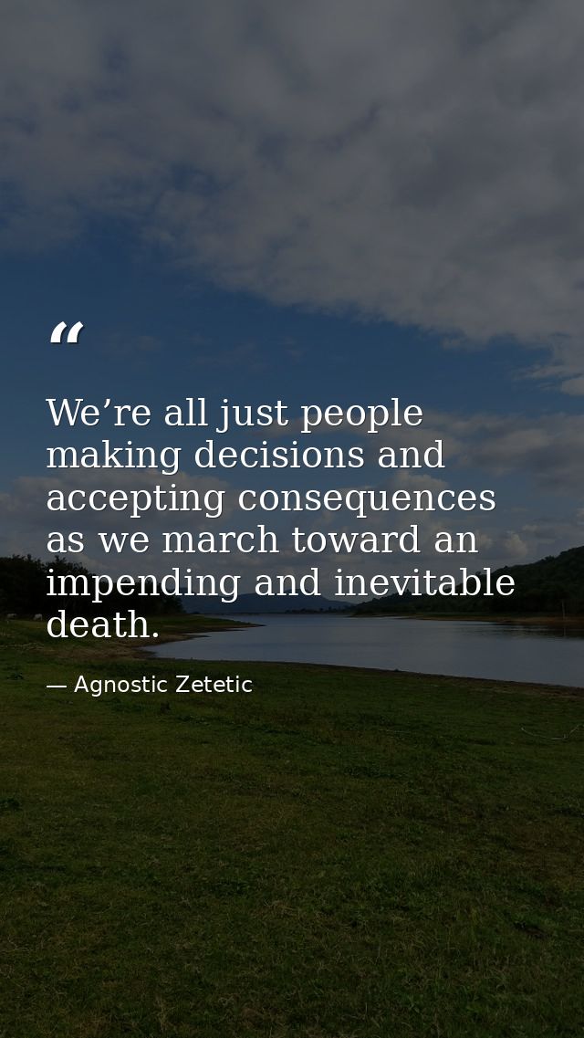 We’re all just people making decisions and accepting consequences as we march toward an impending and inevitable death. — Agnostic Zetetic