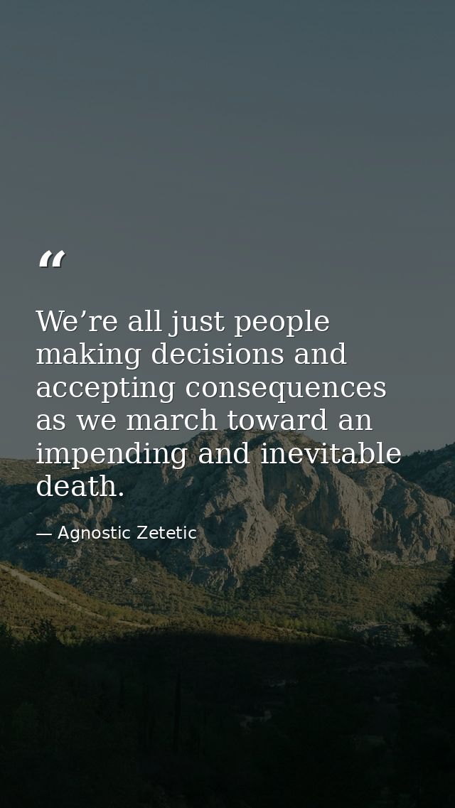 We’re all just people making decisions and accepting consequences as we march toward an impending and inevitable death. — Agnostic Zetetic