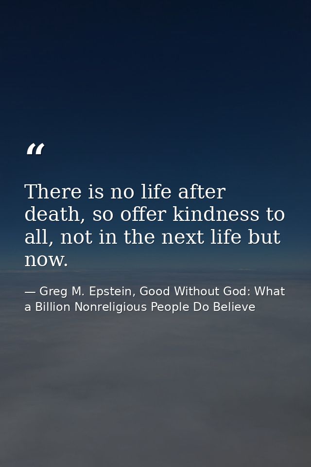 There is no life after death, so offer kindness to all, not in the next life but now. — Greg M. Epstein, Good Without God: What a Billion Nonreligious People Do Believe
