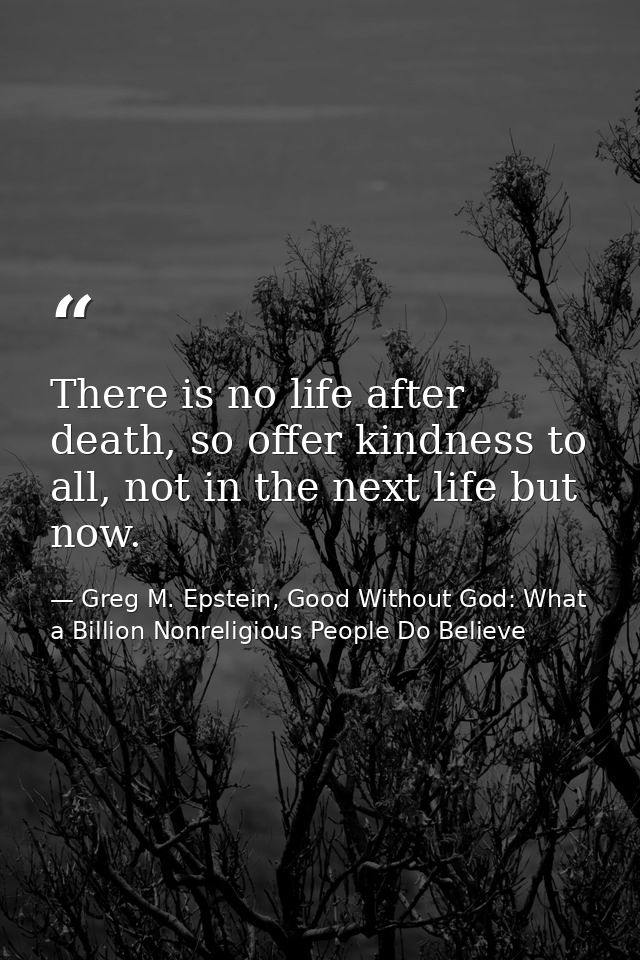 There is no life after death, so offer kindness to all, not in the next life but now. — Greg M. Epstein, Good Without God: What a Billion Nonreligious People Do Believe