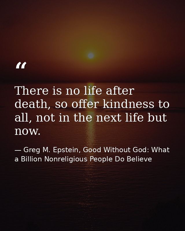 There is no life after death, so offer kindness to all, not in the next life but now. — Greg M. Epstein, Good Without God: What a Billion Nonreligious People Do Believe