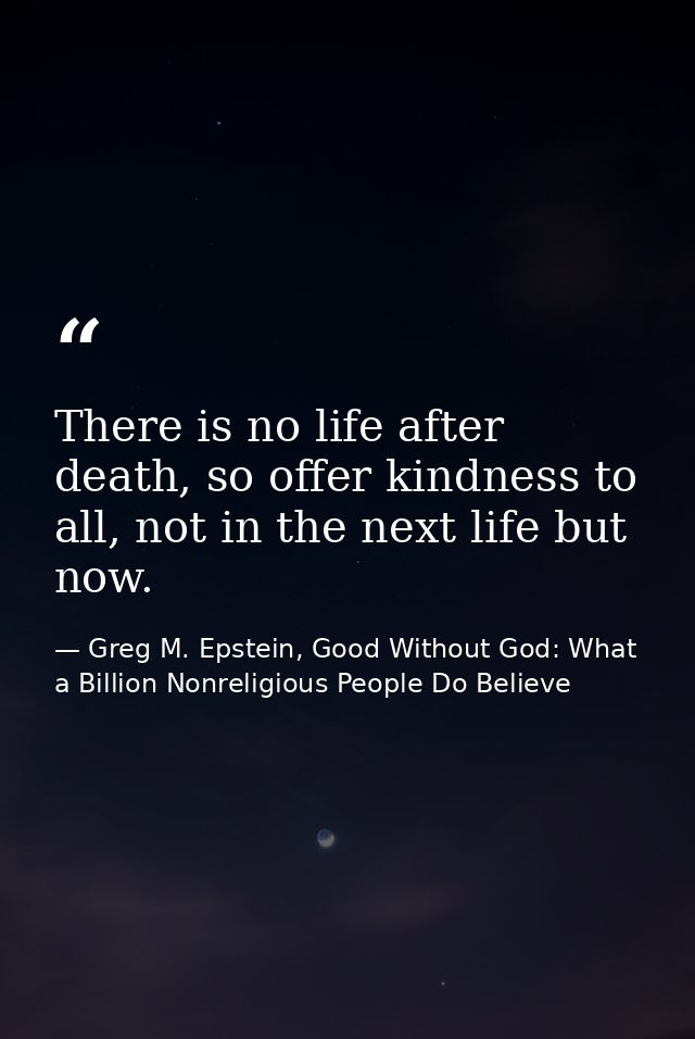 There is no life after death, so offer kindness to all, not in the next life but now. — Greg M. Epstein, Good Without God: What a Billion Nonreligious People Do Believe