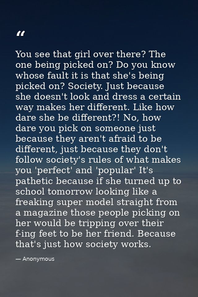 You see that girl over there? The one being picked on? Do you know whose fault it is that she's being picked on? Society — Anonymous