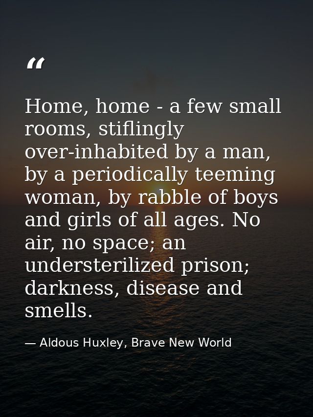 Home, home - a few small rooms, stiflingly over-inhabited by a man, by a periodically teeming woman, by rabble of boys a — Aldous Huxley, Brave New World