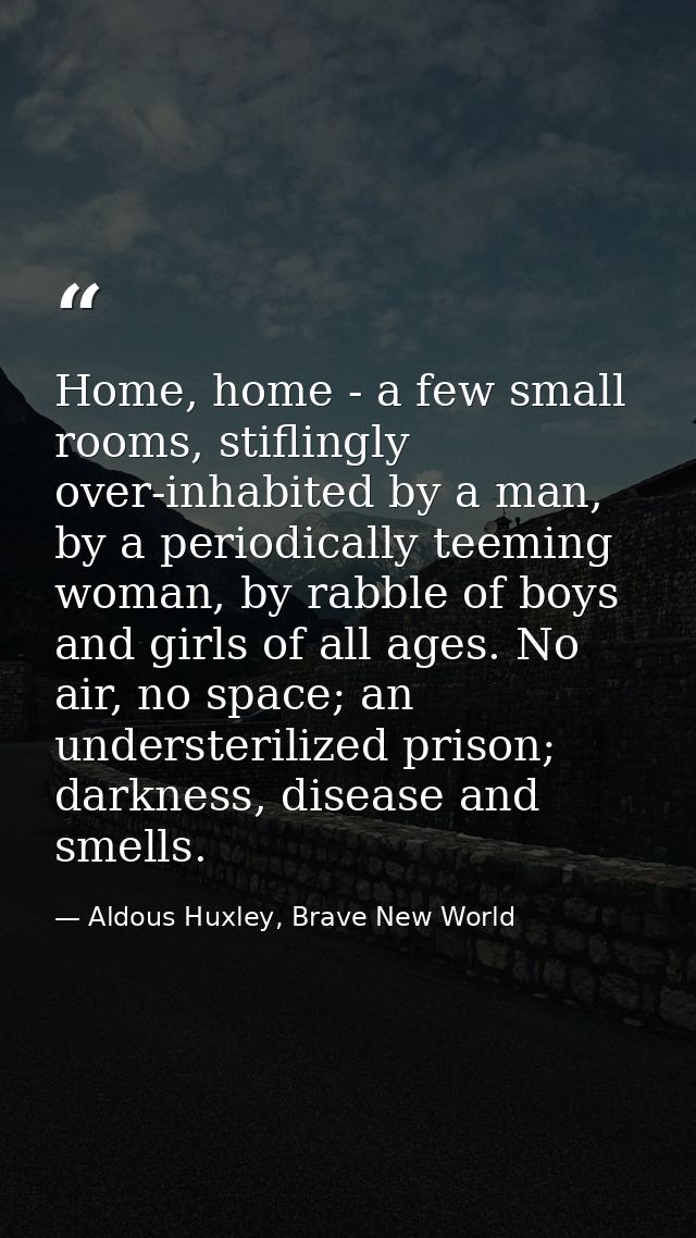 Home, home - a few small rooms, stiflingly over-inhabited by a man, by a periodically teeming woman, by rabble of boys a — Aldous Huxley, Brave New World