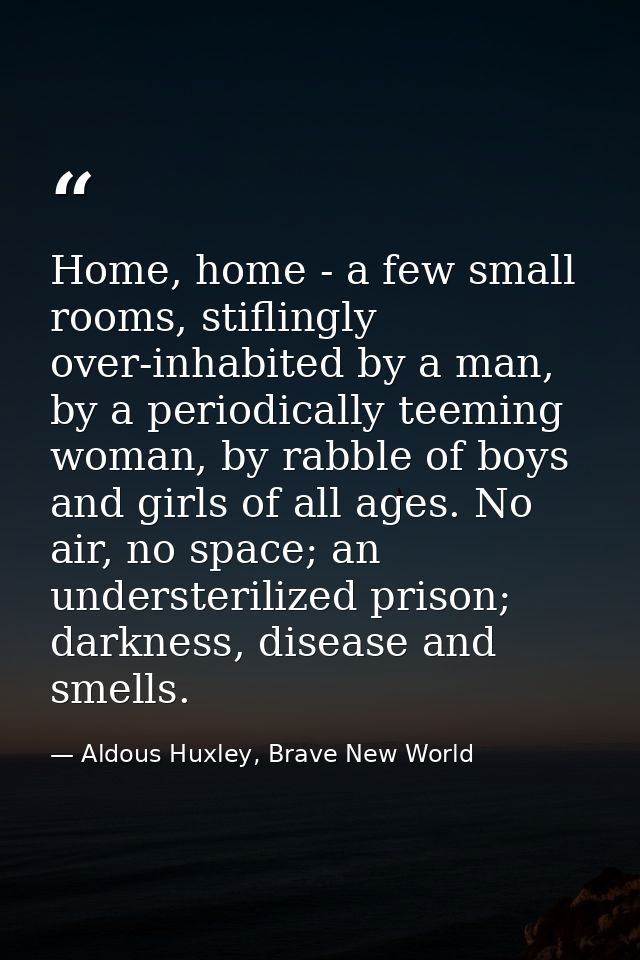 Home, home - a few small rooms, stiflingly over-inhabited by a man, by a periodically teeming woman, by rabble of boys a — Aldous Huxley, Brave New World