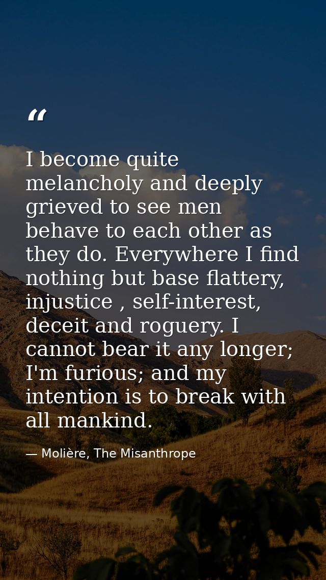 I become quite melancholy and deeply grieved to see men behave to each other as they do. Everywhere I find nothing but b — Molière, The Misanthrope