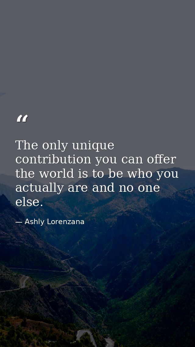 The only unique contribution you can offer the world is to be who you actually are and no one else. — Ashly Lorenzana