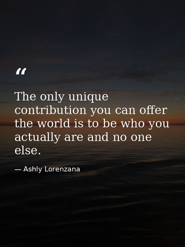 The only unique contribution you can offer the world is to be who you actually are and no one else. — Ashly Lorenzana