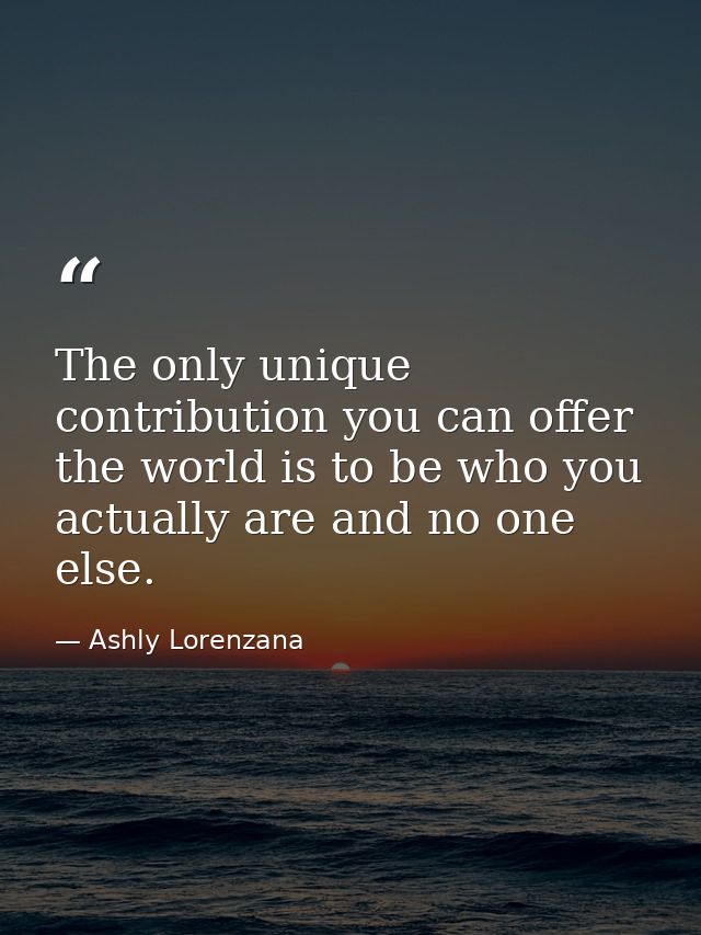 The only unique contribution you can offer the world is to be who you actually are and no one else. — Ashly Lorenzana