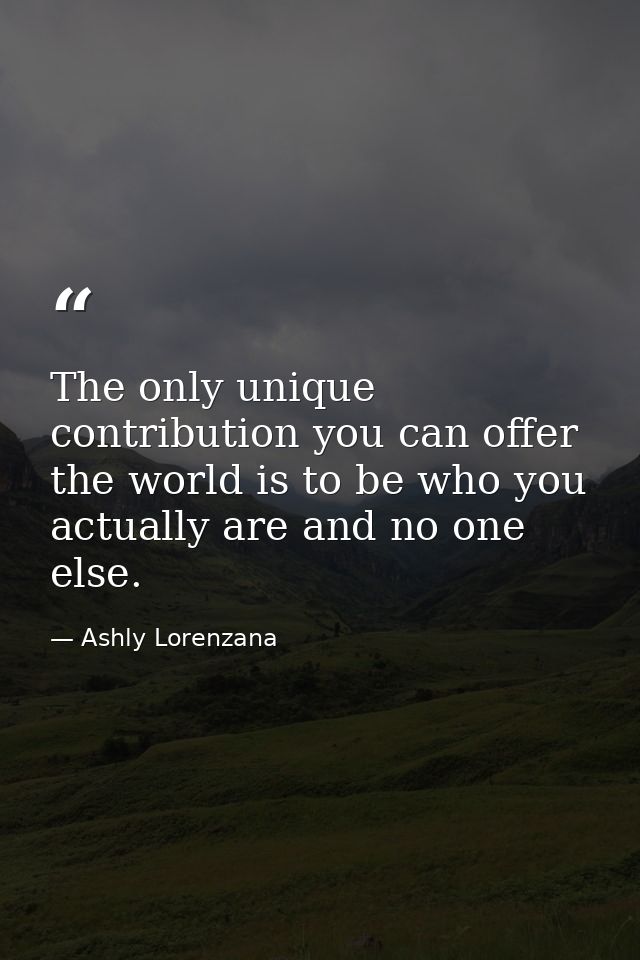 The only unique contribution you can offer the world is to be who you actually are and no one else. — Ashly Lorenzana