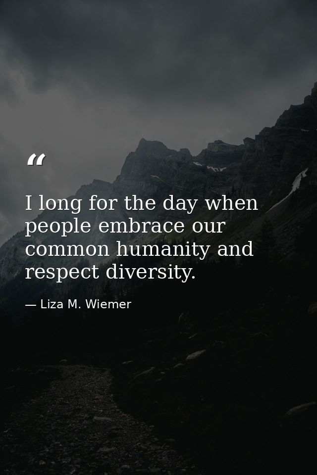 I long for the day when people embrace our common humanity and respect diversity. — Liza M. Wiemer