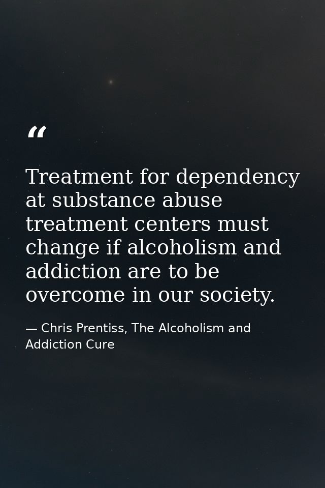 Treatment for dependency at substance abuse treatment centers must change if alcoholism and addiction are to be overcome — Chris Prentiss, The Alcoholism and Addiction Cure